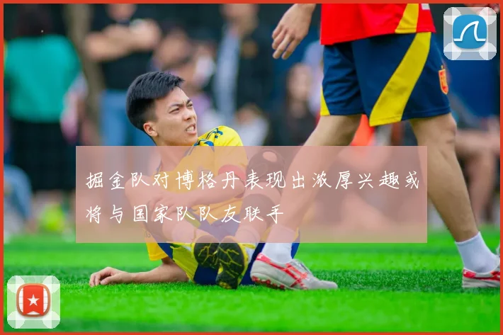 掘金队对博格丹表现出浓厚兴趣或将与国家队队友联手