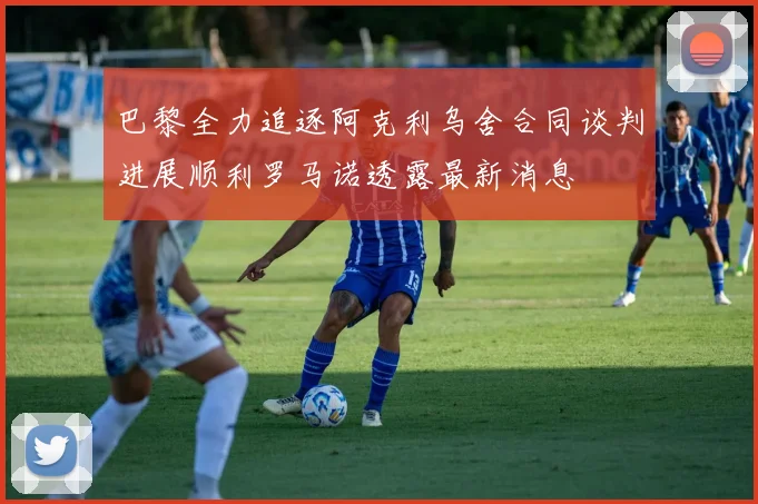 巴黎全力追逐阿克利乌舍合同谈判进展顺利罗马诺透露最新消息